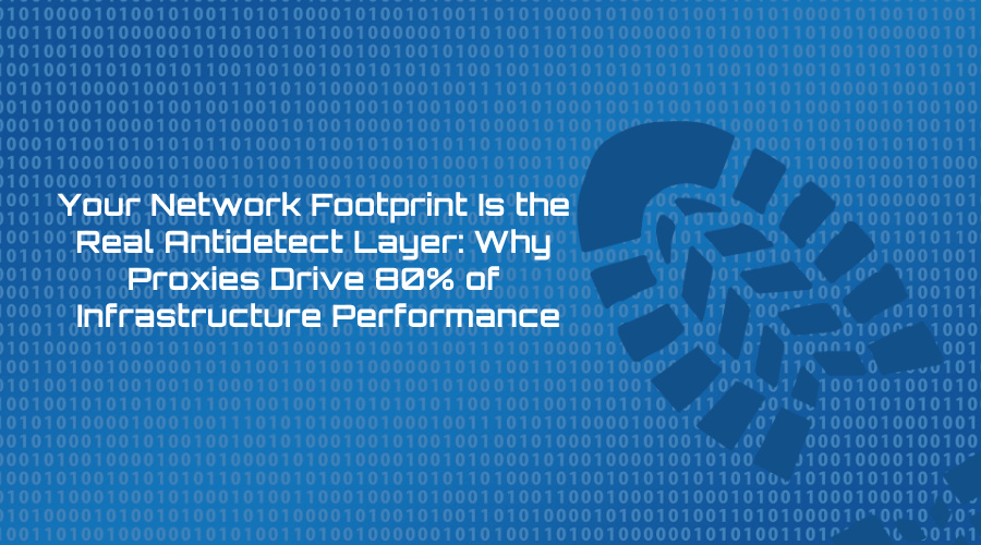Your Network Footprint Is the Real Antidetect Layer: Why Proxies Drive 80% of Infrastructure Performance